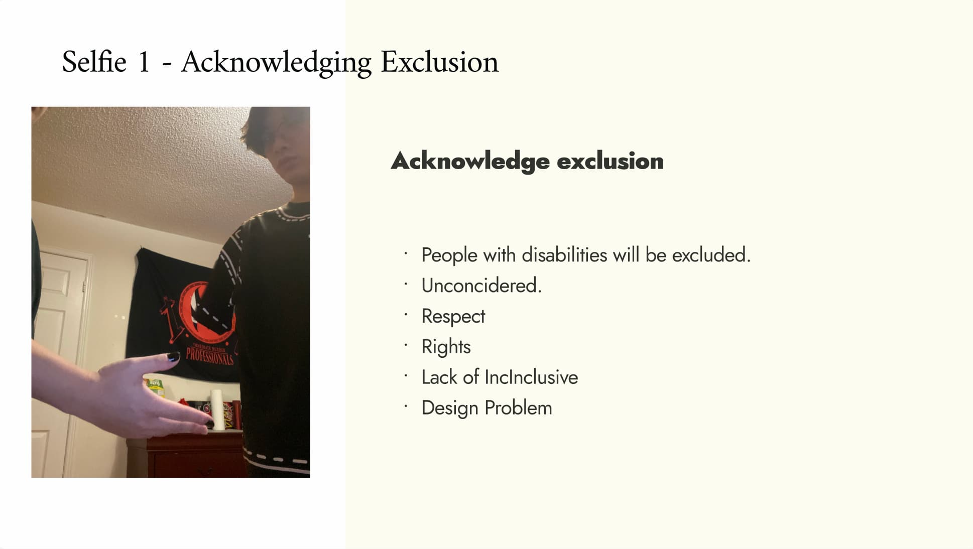 For this selfie, our team explored the idea of exclusion in design. In the scene, one person reaches out for a handshake, while the other person cannot complete because he does not have an arm. This moment creates a visible gap between them, which becomes a metaphor for how certain groups,especially people with disabilities are often left out of design decisions.